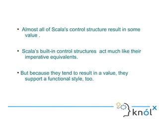 ●
    Almost all of Scala's control structure result in some
     value .

●
    Scala’s built-in control structures act much like their
     imperative equivalents.

●
    But because they tend to result in a value, they
     support a functional style, too.
 