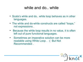 while and do.. while
●
    Scala’s while and do.. while loop behaves as in other
     languages.
●
    The while and do-while constructs are called “loops,”
     not expressions .
●
    Because the while loop results in no value, it is often
    left out of pure functional languages.
●
     Sometimes an imperative solution can be more
     readable using While Loop . :( But Not
     Recommended .
 