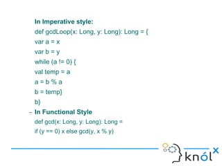 In Imperative style:
 def gcdLoop(x: Long, y: Long): Long = {
 var a = x
 var b = y
 while (a != 0) {
 val temp = a
 a=b%a
 b = temp}
 b}
– In Functional Style
 def gcd(x: Long, y: Long): Long =
 if (y == 0) x else gcd(y, x % y)
 