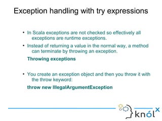 Exception handling with try expressions

  ●
      In Scala exceptions are not checked so effectively all
        exceptions are runtime exceptions.
  ●
      Instead of returning a value in the normal way, a method
        can terminate by throwing an exception.
      Throwing exceptions

  ●
      You create an exception object and then you throw it with
       the throw keyword:
      throw new IllegalArgumentException
 