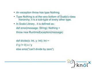 ●
    An exception throw has type Nothing.
●
    Type Nothing is at the very bottom of Scala’s class
      hierarchy; it is a sub-type of every other type.
●
    In Scala Library , it is defined as :
    def error(message: String): Nothing =
    throw new RuntimeException(message)


    def divide(x: Int, y: Int): Int =
    if (y != 0) x / y
    else error("can't divide by zero")
 