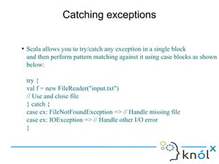 Catching exceptions


●
    Scala allows you to try/catch any exception in a single block
    and then perform pattern matching against it using case blocks as shown
    below:

    try {
    val f = new FileReader("input.txt")
    // Use and close file
    } catch {
    case ex: FileNotFoundException => // Handle missing file
    case ex: IOException => // Handle other I/O error
    }
 