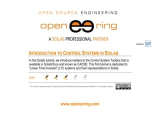 www.openeering.com
powered by
INTRODUCTION TO CONTROL SYSTEMS IN SCILAB
In this Scilab tutorial, we introduce readers to the Control System Toolbox that is
available in Scilab/Xcos and known as CACSD. This first tutorial is dedicated to
"Linear Time Invariant" (LTI) systems and their representations in Scilab.
Level
This work is licensed under a Creative Commons Attribution-NonCommercial-NoDerivs 3.0 Unported License.
 