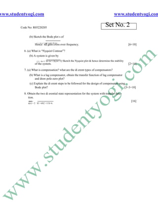 www.studentyogi.com                                                                             www.studentyogi.com

         Code No: R05220205
                                                                                        Set No. 2
               (b) Sketch the Bode plot s of

                                      s(1+s)(1+0.1s)
                      ( ) = 28.5e- 0 .1 s
                     Hence nd gain cross over frequency.                                                    [6+10]

           6. (a) What is “Nyquist Contour”?
               (b) A system is given by
                      ( ) = 4s+1   s2 (s+1)(2s+1) Sketch the Nyquist plot & hence determine the stability
                     of the system.                                                                         [2+14]

           7. (a) What is compensation? what are the di erent types of compensators?
               (b) What is a lag compensator, obtain the transfer function of lag compensator
                   and draw pole-zero plot?
               (c) Explain the di erent steps to be followed for the design of compensator using
                    Bode plot?                                                                  [3+3+10]

           8. Obtain the two di erential state representation for the system with transfer func-
              tion.
              y(s)                                                                                            [16]
              u(s) = 2 S3 +6S2 +11S+6.
 