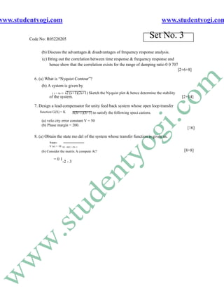 www.studentyogi.com                                                                             www.studentyogi.com

         Code No: R05220205
                                                                                           Set No. 3
               (b) Discuss the advantages & disadvantages of frequency response analysis.
               (c) Bring out the correlation between time response & frequency response and
                    hence show that the correlation exists for the range of damping ratio 0 0 707
                                                                                                 [2+6+8]

           6. (a) What is “Nyquist Contour”?
               (b) A system is given by
                      ( ) = 4s+1   s2 (s+1)(2s+1) Sketch the Nyquist plot & hence determine the stability
                    of the system.                                                                          [2+14]

           7. Design a lead compensator for unity feed back system whose open loop transfer
              function G(S) = K           S(S+1)(S+5) to satisfy the following speci cations.

               (a) velo city error constant V = 50
               (b) Phase margin = 200.
                                                                                                              [16]

           8. (a) Obtain the state mo del of the system whose transfer function is given as.
                    Y (s)
                    V (s) = 10   S3 +4S2 +2S+1

               (b) Consider the matrix A compute At?                                                         [8+8]

                       =01
                                 -2 - 3
 