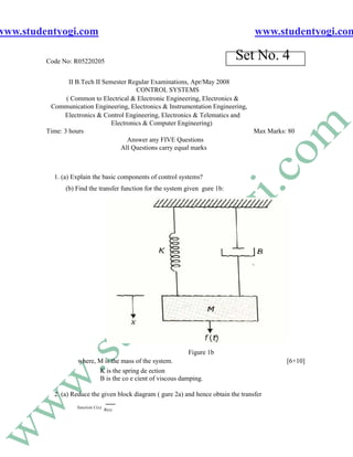 www.studentyogi.com                                                                   www.studentyogi.com

         Code No: R05220205
                                                                               Set No. 4
                 II B.Tech II Semester Regular Examinations, Apr/May 2008
                                          CONTROL SYSTEMS
                ( Common to Electrical & Electronic Engineering, Electronics &
          Communication Engineering, Electronics & Instrumentation Engineering,
               Electronics & Control Engineering, Electronics & Telematics and
                                 Electronics & Computer Engineering)
         Time: 3 hours                                                          Max Marks: 80
                                       Answer any FIVE Questions
                                    All Questions carry equal marks



           1. (a) Explain the basic components of control systems?
               (b) Find the transfer function for the system given gure 1b:




                                                             Figure 1b
                   where, M is the mass of the system.                                      [6+10]
                          K is the spring de ection
                          B is the co e cient of viscous damping.

           2. (a) Reduce the given block diagram ( gure 2a) and hence obtain the transfer
                   function C(s)
                                   R(s)
 