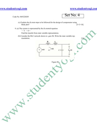 www.studentyogi.com                                                                  www.studentyogi.com

         Code No: R05220205
                                                                              Set No. 4
               (c) Explain the di erent steps to be followed for the design of compensator using
                    Bode plot?                                                                  [3+3+10]

           8. (a) The system is represented by the di erential equation
                    ¨+5 +6=
                    Find the transfer from state variable representation.
               (b) Consider the RLC network shown in gure 8b. Write the state variable rep-
                    resentation.                                                                     [16]




                                                               Figure 8b
 
