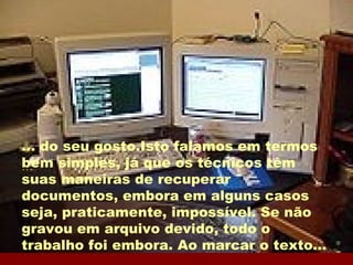 ... ... do seu gosto.Isto falamos em termos  bem simples, já que os técnicos têm suas maneiras de recuperar documentos, embora em alguns casos seja, praticamente, impossível. Se não gravou em arquivo devido, todo o trabalho foi embora. Ao marcar o texto... 