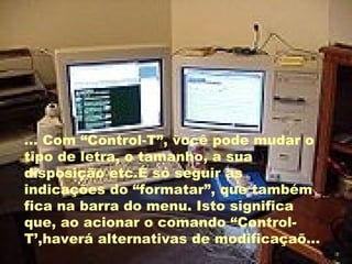 ... Com “Control-T”, você pode mudar o tipo da letra, o tamanho, a sua disposição etc. É só seguir as indicações do “formatar”, que também fica na barra de menu. Isto significa que, ao acionar o comando “Crontol-T”,haverá alternativas de modificação ... Com “Control-T”, você pode mudar o tipo de letra, o tamanho, a sua disposição etc.É só seguir as indicações do “formatar”, que também fica na barra do menu. Isto significa que, ao acionar o comando “Control-T’,haverá alternativas de modificaçaõ... 