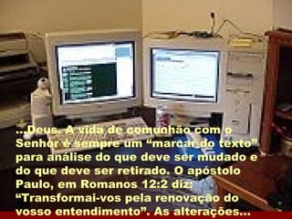 ...Deus. A vida de comunhão com o Senhor é sempre um “marcar do texto” para análise do que deve ser mudado e do que deve ser retirado. O apóstolo Paulo, em Romanos 12:2 diz: “Transformai-vos pela renovação do vosso entendimento”. As alterações...  