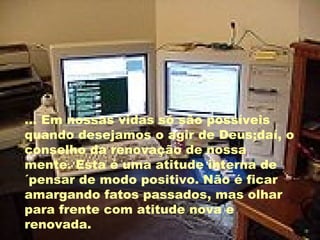 ... Em nossas vidas só são possíveis quando desejamos o agir de Deus;daí, o conselho da renovação de nossa mente. Esta é uma atitude interna de ´pensar de modo positivo. Não é ficar amargando fatos passados, mas olhar para frente com atitude nova e renovada. 