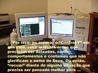 Por isso, ao acionar o “Control-T” em sua vida, você marcará áreas que precisam ser deixadas, como comportamentos e costumes que não glorificam o nome de Deus. Ou então, “recuar” diante de alguma situação que precisa ser pensada melhor para ... 