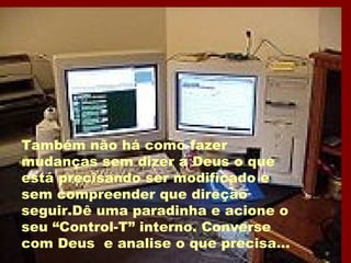 Também não há como fazer mudanças sem dizer a Deus o que está precisando ser modificado e sem compreender que direção seguir.Dê uma paradinha e acione o seu “Control-T” interno. Converse com Deus  e analise o que precisa... 