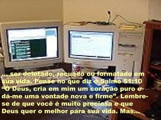 ... ser deletado, recuado ou formatado em sua vida. Pense no que diz o Salmo 51:10 “Ó Deus, cria em mim um coração puro e dá-me uma vontade nova e firme”. Lembre-se de que você é muito preciosa e que Deus quer o melhor para sua vida. Mas... 