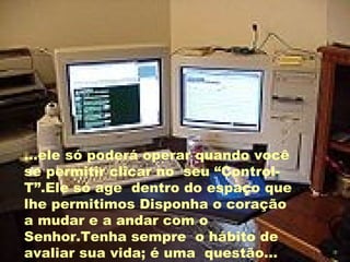 ...ele só poderá operar quando você se permitir clicar no  seu “Control-T”.Ele só age  dentro do espaço que lhe permitimos Disponha o coração a mudar e a andar com o Senhor.Tenha sempre  o hábito de avaliar sua vida; é uma  questão... 