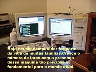Hoje em dia,computador faz parte da vida de muitas famílias.Cresce o número de lares com a presença dessa máquina tão preciosa e fundamental para o mundo atual . 