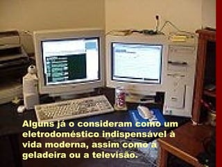 Alguns já o consideram como um eletrodoméstico indispensável à vida moderna, assim como a geladeira ou a televisão. 