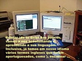 deletar (de to delet Aos poucos, vamos a nos acostumando e aprendendo a sua linguagem. Inclusive, já temos em nosso idioma vários termos ingleses que foram aportuguesados, como ), escanear ... 