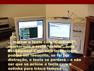 ... marcar o texto com “Control-T”, apertarmos a tecla “delete”, tudo desaparece! Caso seja intencional, poderá ser reescrito, se foi por distração, o texto se perderá – a não ser que se acione a tecla com a setinha para trás:a famosa ... 