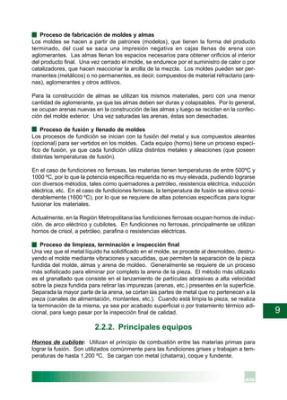 9
· Proceso de fabricación de moldes y almas
Los moldes se hacen a partir de patrones (modelos), que tienen la forma del producto
terminado, del cual se saca una impresión negativa en cajas llenas de arena con
aglomerantes. Las almas llenan los espacios necesarios para obtener orificios al interior
del producto final. Una vez cerrado el molde, se endurece por el suministro de calor o por
catalizadores, que hacen reaccionar la arcilla de la mezcla. Los moldes pueden ser per-
manentes (metálicos) o no permanentes, es decir, compuestos de material refractario (are-
nas), aglomerantes y otros aditivos.
Para la construcción de almas se utilizan los mismos materiales, pero con una menor
cantidad de aglomerante, ya que las almas deben ser duras y colapsables. Por lo general,
se ocupan arenas nuevas en la construcción de las almas y luego se reciclan en la confec-
ción del molde exterior. Una vez saturadas las arenas, éstas son desechadas.
· Proceso de fusión y llenado de moldes
Los procesos de fundición se inician con la fusión del metal y sus compuestos aleantes
(opcional) para ser vertidos en los moldes. Cada equipo (horno) tiene un proceso especí-
fico de fusión, ya que cada fundición utiliza distintos metales y aleaciones (que poseen
distintas temperaturas de fusión).
En el caso de fundiciones no ferrosas, las materias tienen temperaturas de entre 500ºC y
1000 ºC, por lo que la potencia específica requerida no es muy elevada, pudiendo lograrse
con diversos métodos, tales como quemadores a petróleo, resistencia eléctrica, inducción
eléctrica, etc. En el caso de fundiciones ferrosas, la temperatura de fusión se eleva consi-
derablemente (1600 ºC), por lo que se requiere de altas potencias específicas para lograr
fusionar los materiales.
Actualmente, en la Región Metropolitana las fundiciones ferrosas ocupan hornos de induc-
ción, de arco eléctrico y cubilotes. En fundiciones no ferrosas, principalmente se utilizan
hornos de crisol, a petróleo, parafina o resistencias eléctricas.
· Proceso de limpieza, terminación e inspección final
Una vez que el metal líquido ha solidificado en el molde, se procede al desmoldeo, destru-
yendo el molde mediante vibraciones y sacudidas, que permiten la separación de la pieza
fundida del molde, almas y arena de moldeo. Generalmente se requiere de un proceso
más sofisticado para eliminar por completo la arena de la pieza. El método más utilizado
es el granallado que consiste en el lanzamiento de partículas abrasivas a alta velocidad
sobre la pieza fundida para retirar las impurezas (arenas, etc.) presentes en la superficie.
Separada la mayor parte de la arena, se cortan las partes de metal que no pertenecen a la
pieza (canales de alimentación, montantes, etc.). Cuando está limpia la pieza, se realiza
la terminación de la misma, ya sea por acabado superficial o por tratamiento térmico adi-
cional, para luego pasar por la inspección final de calidad.
2.2.2. Principales equipos
Hornos de cubilote: Utilizan el principio de combustión entre las materias primas para
lograr la fusión. Son utilizados comúnmente para las fundiciones grises y trabajan a tem-
peraturas de hasta 1.200 ºC. Se cargan con metal (chatarra), coque y fundente.
 