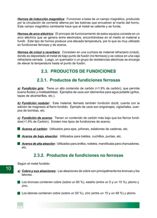 10
Hornos de inducción magnética: Funcionan a base de un campo magnético, producido
por la circulación de corriente alterna por las bobinas que envuelven el manto del horno.
Este campo magnético cambiante hace que el metal se caliente y se funda.
Hornos de arco eléctrico: El principio de funcionamiento de estos equipos consiste en un
arco eléctrico que se genera entre electrodos, encontrándose en el medio el material a
fundir. Este tipo de hornos produce una elevada temperatura, por lo que es muy utilizado
en fundiciones ferrosas y de aceros.
Hornos de crisol o reverbero: Consisten en una cuchara de material refractario (crisol),
donde es depositado el metal de bajo punto de fusión (no ferrosos) y se coloca en una caja
refractaria cerrada. Luego, un quemador o un grupo de resistencias eléctricas se encarga
de elevar la temperatura hasta el punto de fusión.
2.3. PRODUCTOS DE FUNDICIONES
2.3.1. Productos de fundiciones ferrosas
a) Fundición gris: Tiene un alto contenido de carbón (>1.9% de carbón), que permite
buena fluidez y moldeabilidad. Ejemplos de usos son elementos para agua potable (grifos,
tapas de alcantarillas, etc.).
b) Fundición nodular: Este material, llamado también fundición dúctil, cuenta con la
adición de magnesio al fierro fundido. Ejemplo de usos son engranajes, cigüeñales, cuer-
pos de bombas, etc.
c) Fundición de aceros: Tienen un contenido de carbón más bajo que los fierros fundi-
dos(<1.9% de Carbón). Existen tres tipos de fundiciones de aceros:
· Aceros al carbón: Utilizados para ejes, piñones, eslabones de cadenas, etc.
· Aceros de baja aleación: Utilizados para baldes, cuchillos, puntas, etc.
· Aceros de alta aleación: Utilizados para anillos, rodetes, mandíbulas para chancadores,
etc.
2.3.2. Productos de fundiciones no ferrosas
Según el metal fundido:
a) Cobre y sus aleaciones: Las aleaciones de cobre son principalmente los bronces y los
latones.
· Los bronces contienen cobre (sobre un 80 %), estaño (entre un 5 y un 15 %), plomo y
zinc.
· Los latones contienen cobre (sobre un 50 %), zinc (entre un 15 y un 48 %) y plomo.
 