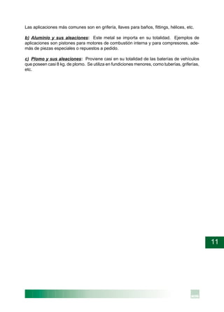 11
Las aplicaciones más comunes son en grifería, llaves para baños, fittings, hélices, etc.
b) Aluminio y sus aleaciones: Este metal se importa en su totalidad. Ejemplos de
aplicaciones son pistones para motores de combustión interna y para compresores, ade-
más de piezas especiales o repuestos a pedido.
c) Plomo y sus aleaciones: Proviene casi en su totalidad de las baterías de vehículos
que poseen casi 8 kg. de plomo. Se utiliza en fundiciones menores, como tuberías, griferías,
etc.
 