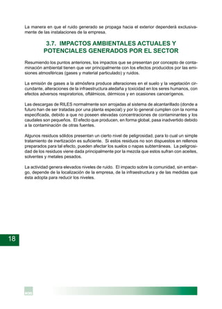 18
La manera en que el ruido generado se propaga hacia el exterior dependerá exclusiva-
mente de las instalaciones de la empresa.
3.7. IMPACTOS AMBIENTALES ACTUALES Y
POTENCIALES GENERADOS POR EL SECTOR
Resumiendo los puntos anteriores, los impactos que se presentan por concepto de conta-
minación ambiental tienen que ver principalmente con los efectos producidos por las emi-
siones atmosféricas (gases y material particulado) y ruidos.
La emisión de gases a la atmósfera produce alteraciones en el suelo y la vegetación cir-
cundante, alteraciones de la infraestructura aledaña y toxicidad en los seres humanos, con
efectos adversos respiratorios, oftálmicos, dérmicos y en ocasiones cancerígenos.
Las descargas de RILES normalmente son arrojadas al sistema de alcantarillado (donde a
futuro han de ser tratadas por una planta especial) y por lo general cumplen con la norma
especificada, debido a que no poseen elevadas concentraciones de contaminantes y los
caudales son pequeños. El efecto que producen, en forma global, pasa inadvertido debido
a la contaminación de otras fuentes.
Algunos residuos sólidos presentan un cierto nivel de peligrosidad, para lo cual un simple
tratamiento de inertización es suficiente. Si estos residuos no son dispuestos en rellenos
preparados para tal efecto, pueden afectar los suelos o napas subterráneas. La peligrosi-
dad de los residuos viene dada principalmente por la mezcla que estos sufran con aceites,
solventes y metales pesados.
La actividad genera elevados niveles de ruido. El impacto sobre la comunidad, sin embar-
go, depende de la localización de la empresa, de la infraestructura y de las medidas que
ésta adopta para reducir los niveles.
 