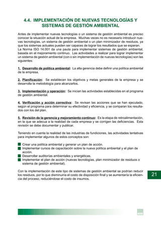 21
4.4. IMPLEMENTACIÓN DE NUEVAS TECNOLOGÍAS Y
SISTEMAS DE GESTIÓN AMBIENTAL
Antes de implementar nuevas tecnologías o un sistema de gestión ambiental es preciso
conocer la situación actual de la empresa. Muchas veces no es necesario introducir nue-
vas tecnologías, un sistema de gestión ambiental o un plan minimizador de residuos, ya
que los sistemas actuales pueden ser capaces de lograr los resultados que se esperan.
La Norma ISO 14.001 da una pauta para implementar sistemas de gestión ambiental,
basada en el mejoramiento continuo. Las actividades a realizar para lograr implementar
un sistema de gestión ambiental (con o sin implementación de nuevas tecnologías) son las
siguientes:
1. Desarrollo de política ambiental: La alta gerencia debe definir una política ambiental
de la empresa.
2. Planificación: Se establecen los objetivos y metas generales de la empresa y se
desarrolla la metodología para alcanzarlos.
3. Implementación y operación: Se inician las actividades establecidas en el programa
de gestión ambiental.
4. Verificación y acción correctiva: Se revisan las acciones que se han ejecutado,
según el programa para determinar su efectividad y eficiencia, y se comparan los resulta-
dos con los del plan.
5. Revisión de la gerencia y mejoramiento continuo: Es la etapa de retroalimentación,
en la que se adecua a la realidad de cada empresa y se corrigen las deficiencias. Esta
revisión se debe documentar y publicar.
Teniendo en cuenta la realidad de las industrias de fundiciones, las actividades tentativas
para implementar algunos de estos conceptos son:
· Crear una política ambiental y generar un plan de acción.
· Implementar cursos de capacitación sobre la nueva política ambiental y el plan de
acción.
· Desarrollar auditorías ambientales y energéticas.
· Implementar el plan de acción (nuevas tecnologías, plan minimizador de residuos o
sistema de gestión ambiental).
Con la implementación de este tipo de sistemas de gestión ambiental se podrían reducir
los residuos, por lo que disminuiría el costo de disposición final y se aumentaría la eficien-
cia del proceso, reduciéndose el costo de insumos.
 