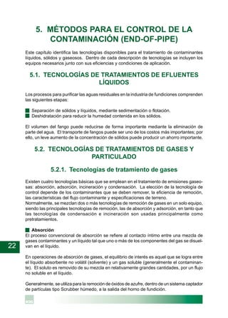 22
5. MÉTODOS PARA EL CONTROL DE LA
CONTAMINACIÓN (END-OF-PIPE)
Este capítulo identifica las tecnologías disponibles para el tratamiento de contaminantes
líquidos, sólidos y gaseosos. Dentro de cada descripción de tecnologías se incluyen los
equipos necesarios junto con sus eficiencias y condiciones de aplicación.
5.1. TECNOLOGÍAS DE TRATAMIENTOS DE EFLUENTES
LÍQUIDOS
Los procesos para purificar las aguas residuales en la industria de fundiciones comprenden
las siguientes etapas:
· Separación de sólidos y líquidos, mediante sedimentación o flotación.
· Deshidratación para reducir la humedad contenida en los sólidos.
El volumen del fango puede reducirse de forma importante mediante la eliminación de
parte del agua. El transporte de fangos puede ser uno de los costos más importantes; por
ello, un leve aumento de la concentración de sólidos puede producir un ahorro importante.
5.2. TECNOLOGÍAS DE TRATAMIENTOS DE GASES Y
PARTICULADO
5.2.1. Tecnologías de tratamiento de gases
Existen cuatro tecnologías básicas que se emplean en el tratamiento de emisiones gaseo-
sas: absorción, adsorción, incineración y condensación. La elección de la tecnología de
control depende de los contaminantes que se deben remover, la eficiencia de remoción,
las características del flujo contaminante y especificaciones de terreno.
Normalmente, se mezclan dos o más tecnologías de remoción de gases en un solo equipo,
siendo las principales tecnologías de remoción, las de absorción y adsorción, en tanto que
las tecnologías de condensación e incineración son usadas principalmente como
pretratamientos.
· Absorción
El proceso convencional de absorción se refiere al contacto íntimo entre una mezcla de
gases contaminantes y un líquido tal que uno o más de los componentes del gas se disuel-
van en el líquido.
En operaciones de absorción de gases, el equilibrio de interés es aquel que se logra entre
el líquido absorbente no volátil (solvente) y un gas soluble (generalmente el contaminan-
te). El soluto es removido de su mezcla en relativamente grandes cantidades, por un flujo
no soluble en el líquido.
Generalmente, se utiliza para la remoción de óxidos de azufre, dentro de un sistema captador
de partículas tipo Scrubber húmedo, a la salida del horno de fundición.
 