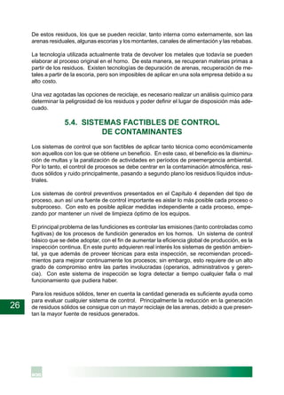 26
De estos residuos, los que se pueden reciclar, tanto interna como externamente, son las
arenas residuales, algunas escorias y los montantes, canales de alimentación y las rebabas.
La tecnología utilizada actualmente trata de devolver los metales que todavía se pueden
elaborar al proceso original en el horno. De esta manera, se recuperan materias primas a
partir de los residuos. Existen tecnologías de depuración de arenas, recuperación de me-
tales a partir de la escoria, pero son imposibles de aplicar en una sola empresa debido a su
alto costo.
Una vez agotadas las opciones de reciclaje, es necesario realizar un análisis químico para
determinar la peligrosidad de los residuos y poder definir el lugar de disposición más ade-
cuado.
5.4. SISTEMAS FACTIBLES DE CONTROL
DE CONTAMINANTES
Los sistemas de control que son factibles de aplicar tanto técnica como económicamente
son aquellos con los que se obtiene un beneficio. En este caso, el beneficio es la disminu-
ción de multas y la paralización de actividades en períodos de preemergencia ambiental.
Por lo tanto, el control de procesos se debe centrar en la contaminación atmosférica, resi-
duos sólidos y ruido principalmente, pasando a segundo plano los residuos líquidos indus-
triales.
Los sistemas de control preventivos presentados en el Capítulo 4 dependen del tipo de
proceso, aun así una fuente de control importante es aislar lo más posible cada proceso o
subproceso. Con esto es posible aplicar medidas independiente a cada proceso, empe-
zando por mantener un nivel de limpieza óptimo de los equipos.
El principal problema de las fundiciones es controlar las emisiones (tanto controladas como
fugitivas) de los procesos de fundición generados en los hornos. Un sistema de control
básico que se debe adoptar, con el fin de aumentar la eficiencia global de producción, es la
inspección continua. En este punto adquieren real interés los sistemas de gestión ambien-
tal, ya que además de proveer técnicas para esta inspección, se recomiendan procedi-
mientos para mejorar continuamente los procesos; sin embargo, esto requiere de un alto
grado de compromiso entre las partes involucradas (operarios, administrativos y geren-
cia). Con este sistema de inspección se logra detectar a tiempo cualquier falla o mal
funcionamiento que pudiera haber.
Para los residuos sólidos, tener en cuenta la cantidad generada es suficiente ayuda como
para evaluar cualquier sistema de control. Principalmente la reducción en la generación
de residuos sólidos se consigue con un mayor reciclaje de las arenas, debido a que presen-
tan la mayor fuente de residuos generados.
 