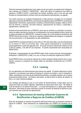 30
Tanto las empresas beneficiarias como cada uno de sus socios no pueden tener obligacio-
nes morosas con CORFO o SERCOTEC. Será este último el organismo que eleve la
solicitud a CORFO (CAFF) y administre los fondos recibidos; eso sí una vez que esté
firmado el correspondiente contrato entre los empresarios participantes y el agente.
Con estos recursos se contrata directamente a toda persona vinculada con el proyecto
(gerente y/o personal del PROFO) y se financian los gastos propios del PROFO: consultorías,
capacitación, seminarios, exposiciones, muestras y contramuestras, pasajes, viáticos, arrien-
dos de oficinas y equipos, servicios básicos, adquisiciones de textos y materiales y
equipamiento, estudios, etc.
Durante el funcionamiento de un PROFO y para que se continúe su actividad, los empre-
sarios se deben asociar por escrito en una agrupación con personalidad jurídica, dentro de
un plazo acordado con SERCOTEC, aunque no mayor de un año desde la constitución del
PROFO (firma del acuerdo). Este es un requisito indispensable para asegurar un segundo
año de subvención, si el desempeño ha sido satisfactorio.
Cada PROFO es subvencionado en a los más un 70% del costo total, y por los empresarios
en al menos un 30% en el primer año. Este aporte empresarial se incrementará
porcentualmente a partir del segundo año. El monto anual de subvención máximo es de
2.250 UF totales, o de 300 UF por empresa. El aporte empresarial será recaudado por
SERCOTEC.
El gerente o representante de cada PROFO debe rendir cuenta mensual, documentada y
exhaustiva, a SERCOTEC y éste, a su vez, lo hace a la dirección regional de CORFO.
Cada PROFO tiene una duración máxima de 3 años contados desde la fecha de su cons-
titución, aunque su programa de trabajo debe ser aprobado anualmente por el CAFF-
CORFO.
6.3.3. Leasing
Es una alternativa de financiamiento para bienes de capital. El cliente selecciona el bien
requerido y la empresa que realiza el leasing lo compra al contado y así la compañía lo
utiliza, cancelando una cuota de arrendamiento periódica, imputable a gastos, por un plazo
previamente determinado. Al finalizar este plazo, el cliente tiene la opción de adquirir el
bien a un valor residual prefijado.
Las ventajas del leasing es que es una fuente de financiamiento a largo plazo que no
ocupa las líneas de crédito vigentes, dejándolas así libres para otros usos. No afecta el
nivel de deuda en el sistema financiero. La cuota del leasing es un gasto para efectos
tributarios, reduciendo la base imponible cuando el contrato de leasing se efectúa en pla-
zos menores que el período de depreciación.
6.3.4. Operaciones de leasing utilizando Cupones de
Bonificación a Seguros de Créditos (CUBOS)
Este tipo de leasing no requiere de garantía adicional al bien que se adquiere cuando se
opera en CUBOS. Este mecanismo es implementado por CORFO en beneficio de la
 