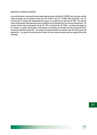 31
pequeña y mediana empresa.
Las condiciones y requisitos para estas operaciones utilizando CUBOS son que las ventas
netas anuales se encuentren entre las UF 2.400 y las UF 15.000 (IVA excluido), con un
mínimo de 12 meses de antigüedad en el giro y un patrimonio neto de UF 800. En cuanto
a las condiciones financieras es que el objetivo es la adquisición de activos productivos. El
monto mínimo de la operación es de UF 150 y máximo de UF 3000. La forma de pago es
en rentas o cuotas mensuales, anticipadas o vencidas, la primera al mes siguiente de la
recepción del bien adquirido. La cuota al contado tendrá un máximo del 15% del monto de
operación. La opción de compra es el valor de una cuota mensual que se paga al final del
contrato.
 