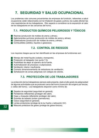 32
7. SEGURIDAD Y SALUD OCUPACIONAL
Los problemas más comunes provenientes de empresas de fundición, referentes a salud
ocupacional, están relacionados con la inhalación de gases y polvos, los cuales afectan las
vías respiratorias de los trabajadores. Otro aspecto a considerar es la exposición al calor
de los trabajadores en las cercanías del horno.
7.1. PRODUCTOS QUÍMICOS PELIGROSOS Y TÓXICOS
· Resinas (producción de moldes de arena y almas).
· Aglomerantes químicos (producción de moldes de arena y almas).
· Catalizadores (producción de moldes de arena y almas).
· Combustibles (sólidos, líquidos o gaseosos).
7.2. CONTROL DE RIESGOS
Los mayores riesgos que se han identificado en las empresas de fundiciones son:
· Manejo del metal líquido (colada y transporte).
· Protección al trabajador (ver punto 7.3).
· Posibilidad de alejar al operario de la fuente.
· Automatización de procesos o subprocesos.
· Ventilación interior insuficiente.
· Correcto dimensionamiento de extractores de ventilación.
· Señalización de zonas peligrosas con códigos de colores.
7.3. PROTECCIÓN DE LOS TRABAJADORES
La protección de los trabajadores siempre está presente, dado el alto grado de peligrosidad
de algunas actividades que se producen cerca del horno (inyección de oxígeno por lanzas,
o volteo del horno). Los trabajadores disponen como mínimo de:
· Zapatos de seguridad (seguridad en general).
· Pantalones reflectantes (protegen del calor).
· Capa y chaqueta reflectante (protegen del calor).
· Guantes de asbesto (evitan quemaduras).
· Casco (seguridad en general).
· Lentes protectores (protege de la luz fuerte y radicación UV).
· Máscara protectora de gases (protege de gases tóxicos).
 