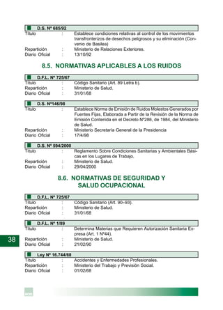 38
D.S. Nº 685/92
Título : Establece condiciones relativas al control de los movimientos
transfronterizos de desechos peligrosos y su eliminación (Con-
venio de Basilea)
Repartición : Ministerio de Relaciones Exteriores.
Diario Oficial : 13/10/92
8.5. NORMATIVAS APLICABLES A LOS RUIDOS
D.F.L. Nº 725/67
Título : Código Sanitario (Art. 89 Letra b).
Repartición : Ministerio de Salud.
Diario Oficial : 31/01/68
D.S. Nº146/98
Título : Establece Norma de Emisión de Ruidos Molestos Generados por
Fuentes Fijas, Elaborada a Partir de la Revisión de la Norma de
Emisión Contenida en el Decreto Nº286, de 1984, del Ministerio
de Salud.
Repartición : Ministerio Secretaría General de la Presidencia
Diario Oficial : 17/4/98
D.S. Nº 594/2000
Título : Reglamento Sobre Condiciones Sanitarias y Ambientales Bási-
cas en los Lugares de Trabajo.
Repartición : Ministerio de Salud.
Diario Oficial : 29/04/2000
8.6. NORMATIVAS DE SEGURIDAD Y
SALUD OCUPACIONAL
D.F.L. Nº 725/67
Título : Código Sanitario (Art. 90–93).
Repartición : Ministerio de Salud.
Diario Oficial : 31/01/68
D.F.L. Nº 1/89
Título : Determina Materias que Requieren Autorización Sanitaria Ex-
presa (Art. 1 Nº44).
Repartición : Ministerio de Salud.
Diario Oficial : 21/02/90
Ley Nº 16.744/68
Título : Accidentes y Enfermedades Profesionales.
Repartición : Ministerio del Trabajo y Previsión Social.
Diario Oficial : 01/02/68
 