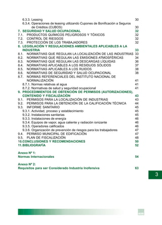 3
6.3.3. Leasing 30
6.3.4. Operaciones de leasing utilizando Cupones de Bonificación a Seguros
de Créditos (CUBOS) 30
7. SEGURIDAD Y SALUD OCUPACIONAL 32
7.1. PRODUCTOS QUÍMICOS PELIGROSOS Y TÓXICOS 32
7.2. CONTROL DE RIESGOS 32
7.3. PROTECCIÓN DE LOS TRABAJADORES 32
8. LEGISLACIÓN Y REGULACIONES AMBIENTALES APLICABLES A LA
INDUSTRIA 33
8.1. NORMATIVAS QUE REGULAN LA LOCALIZACIÓN DE LAS INDUSTRIAS 33
8.2. NORMATIVAS QUE REGULAN LAS EMISIONES ATMOSFÉRICAS 34
8.3. NORMATIVAS QUE REGULAN LAS DESCARGAS LÍQUIDAS 36
8.4. NORMATIVAS APLICABLES A LOS RESIDUOS SÓLIDOS 37
8.5. NORMATIVAS APLICABLES A LOS RUIDOS 38
8.6. NORMATIVAS DE SEGURIDAD Y SALUD OCUPACIONAL 38
8.7. NORMAS REFERENCIALES DEL INSTITUTO NACIONAL DE
NORMALIZACIÓN 41
8.7.1. Normas relativas al agua 41
8.7.2. Normativas de salud y seguridad ocupacional 41
9. PROCEDIMIENTOS DE OBTENCIÓN DE PERMISOS (AUTORIZACIONES),
CONTENIDO Y FISCALIZACIÓN 43
9.1. PERMISOS PARA LA LOCALIZACIÓN DE INDUSTRIAS 43
9.2. PERMISOS PARA LA OBTENCIÓN DE LA CALIFICACIÓN TÉCNICA 44
9.3. INFORME SANITARIO 45
9.3.1. Actividad, proceso y establecimiento 45
9.3.2. Instalaciones sanitarias 45
9.3.3. Instalaciones de energía 46
9.3.4. Equipos de vapor, agua caliente y radiación ionizante 46
9.3.5. Operadores calificados 46
9.3.6. Organización de prevención de riesgos para los trabajadores 47
9.4. PERMISO MUNICIPAL DE EDIFICACIÓN 47
9.5. PLAN DE FISCALIZACIÓN 48
10.CONCLUSIONES Y RECOMENDACIONES 50
11.BIBLIOGRAFÍA 52
Anexo Nº 1:
Normas Internacionales 54
Anexo Nº 2:
Requisitos para ser Considerado Industria Inofensiva 63
 