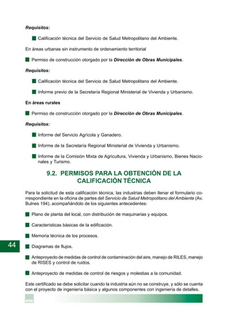 44
Requisitos:
Calificación técnica del Servicio de Salud Metropolitano del Ambiente.
En áreas urbanas sin instrumento de ordenamiento territorial
· Permiso de construcción otorgado por la Dirección de Obras Municipales.
Requisitos:
Calificación técnica del Servicio de Salud Metropolitano del Ambiente.
Informe previo de la Secretaría Regional Ministerial de Vivienda y Urbanismo.
En áreas rurales
· Permiso de construcción otorgado por la Dirección de Obras Municipales.
Requisitos:
Informe del Servicio Agrícola y Ganadero.
Informe de la Secretaría Regional Ministerial de Vivienda y Urbanismo.
Informe de la Comisión Mixta de Agricultura, Vivienda y Urbanismo, Bienes Nacio-
nales y Turismo.
9.2. PERMISOS PARA LA OBTENCIÓN DE LA
CALIFICACIÓN TÉCNICA
Para la solicitud de esta calificación técnica, las industrias deben llenar el formulario co-
rrespondiente en la oficina de partes del Servicio de Salud Metropolitano del Ambiente (Av.
Bulnes 194), acompañándolo de los siguientes antecedentes:
· Plano de planta del local, con distribución de maquinarias y equipos.
· Características básicas de la edificación.
· Memoria técnica de los procesos.
· Diagramas de flujos.
· Anteproyecto de medidas de control de contaminación del aire, manejo de RILES, manejo
de RISES y control de ruidos.
· Anteproyecto de medidas de control de riesgos y molestias a la comunidad.
Este certificado se debe solicitar cuando la industria aún no se construye, y sólo se cuenta
con el proyecto de ingeniería básica y algunos componentes con ingeniería de detalles.
 