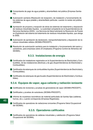 46
· Comprobante de pago de agua potable y alcantarillado red pública (Empresa Sanita-
ria).
· Autorización sanitaria (Resolución de recepción), de instalación y funcionamiento de
los sistemas de agua potable y alcantarillado particular, cuando no exista red pública
(SESMA).
· Aprobación de proyecto y recepción de obras de sistemas de tratamiento y disposición
de residuos industriales líquidos. La autoridad competente es la Superintendencia de
Servicios Sanitarios (SISS). Los Servicios de Salud solicitarán la Resolución de Puesta
en Explotación del sistema de tratamiento de residuos industriales líquidos, que otorga
la SISS.
· Autorización de aprobación de declaración, transporte/tratamiento y disposición de re-
siduos industriales sólidos (SESMA-PROCEFF).
· Resolución de autorización sanitaria para la instalación y funcionamiento del casino y
comedores, para empresas sobre 25 empleados (Programa Control de Alimentos del
SESMA).
9.3.3. Instalaciones de energía
· Certificados de instaladores registrados en la Superintendencia de Electricidad y Com-
bustibles, de las instalaciones eléctricas y de gas (Superintendencia de Electricidad y
Combustibles).
· Certificados de estanques de combustibles líquidos (Superintendencia de Electricidad y
Combustibles).
· Certificados de estanques de gas licuado (Superintendencia de Electricidad y Combus-
tibles).
9.3.4. Equipos de vapor, agua caliente y radiación ionizante
· Certificados de revisiones y pruebas de generadores de vapor (SESMA-PROCEFF).
· Certificados y pruebas de autoclaves (SESMA-PROCEFF).
· Informe de muestreos isocinéticos de material particulado de fuentes fijas (calderas,
hornos, etc.), cuando corresponda (Empresa Registrada).
· Certificados de operadores de radiaciones ionizantes (Programa Salud Ocupacional
del SESMA).
9.3.5. Operadores calificados
· Certificados de operadores de calderas industriales y calefacción (Programa Salud
Ocupacional del SESMA).
 