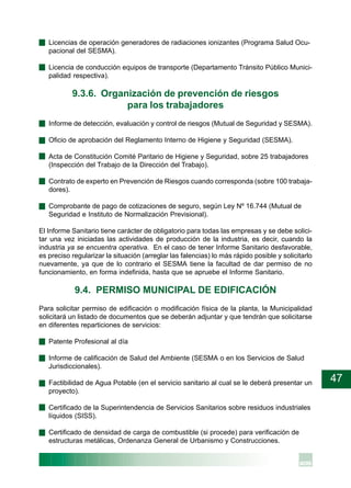 47
· Licencias de operación generadores de radiaciones ionizantes (Programa Salud Ocu-
pacional del SESMA).
· Licencia de conducción equipos de transporte (Departamento Tránsito Público Munici-
palidad respectiva).
9.3.6. Organización de prevención de riesgos
para los trabajadores
· Informe de detección, evaluación y control de riesgos (Mutual de Seguridad y SESMA).
· Oficio de aprobación del Reglamento Interno de Higiene y Seguridad (SESMA).
· Acta de Constitución Comité Paritario de Higiene y Seguridad, sobre 25 trabajadores
(Inspección del Trabajo de la Dirección del Trabajo).
· Contrato de experto en Prevención de Riesgos cuando corresponda (sobre 100 trabaja-
dores).
· Comprobante de pago de cotizaciones de seguro, según Ley Nº 16.744 (Mutual de
Seguridad e Instituto de Normalización Previsional).
El Informe Sanitario tiene carácter de obligatorio para todas las empresas y se debe solici-
tar una vez iniciadas las actividades de producción de la industria, es decir, cuando la
industria ya se encuentra operativa. En el caso de tener Informe Sanitario desfavorable,
es preciso regularizar la situación (arreglar las falencias) lo más rápido posible y solicitarlo
nuevamente, ya que de lo contrario el SESMA tiene la facultad de dar permiso de no
funcionamiento, en forma indefinida, hasta que se apruebe el Informe Sanitario.
9.4. PERMISO MUNICIPAL DE EDIFICACIÓN
Para solicitar permiso de edificación o modificación física de la planta, la Municipalidad
solicitará un listado de documentos que se deberán adjuntar y que tendrán que solicitarse
en diferentes reparticiones de servicios:
· Patente Profesional al día
· Informe de calificación de Salud del Ambiente (SESMA o en los Servicios de Salud
Jurisdiccionales).
· Factibilidad de Agua Potable (en el servicio sanitario al cual se le deberá presentar un
proyecto).
· Certificado de la Superintendencia de Servicios Sanitarios sobre residuos industriales
líquidos (SISS).
· Certificado de densidad de carga de combustible (si procede) para verificación de
estructuras metálicas, Ordenanza General de Urbanismo y Construcciones.
 