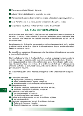 48
· Planos y memoria de Cálculo y Memoria.
· Adjuntar número de trabajadores separados por sexo.
· Plano señalando sistema de prevención de riesgos, salidas de emergencia y extintores.
· En el Plano General de la planta, señalar estacionamientos y áreas verdes.
· En planos de arquitectura verificar e indicar sistema de ventilación.
9.5. PLAN DE FISCALIZACIÓN
La fiscalización debe realizarse por personal calificado dependiendo del tipo de industria a
fiscalizar. El inspector tiene que llevar un formulario personal en el cual debe tomar nota
de los puntos más relevantes que han sido evaluados en la calificación técnica y en el
informe sanitario.
Para la evaluación de la visita, es necesario considerar la relevancia de algún posible
problema frente al global de la industria, de tal manera de no detener la actividad produc-
tiva por un problema menor.
En lo posible, es preciso que el inspector acredite el problema detectado con argumentos
y documentación objetiva.
Si el resultado de la visita de fiscalización fuese negativo, se debe primero amonestar la
industria y otorgar un plazo razonable para solucionar el problema detectado. Si la infrac-
ción prosigue acabado el plazo, entonces la industria queda dispuesta para recibir sancio-
nes más estrictas, tales como multas. Si el problema detectado es de alta relevancia
ambiental y afecta a la comunidad vecina, entonces la autoridad tiene la facultad legal
para clausurar la industria.
Se ha estimado que los temas más relevantes para el sector fundiciones son los siguien-
tes:
· Condiciones sanitarias
Agua potable (suministro y alcantarillado).
Baños, casinos (cantidad, higiene y limpieza).
Ambiente laboral (contaminantes en el aire del recinto).
· Bodegas calificadas
Materiales peligrosos (incombustible, ventilada, alarmas).
Materiales no peligrosos (ventilada, antiflama).
· Especificaciones de los equipos
Insumos necesarios (consumos).
Características (potencias, calores, etc.).
· Equipamiento en buen estado (control de emisiones fugitivas)
Mantenciones al día.
· Manejo de materias primas (control de emisiones fugitivas)
Tratamiento (limpieza, triturado).
Selección (aquellas que minimizan residuos).
 
