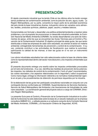 4
PRESENTACIÓN
El rápido crecimiento industrial que ha tenido Chile en los últimos años ha traído consigo
serios problemas de contaminación ambiental, como la polución de aire, agua y suelo. La
Región Metropolitana, por su parte, concentra la mayor parte de la actividad económica
del país donde la base industrial es diversa, incluyendo rubros tan variados como alimen-
tos, textiles, productos químicos, plásticos, papel, caucho y metales básicos.
Comprometida con formular y desarrollar una política ambiental tendiente a resolver estos
problemas y con el propósito de promocionar un desarrollo industrial sustentable, la Comi-
sión Nacional del Medio Ambiente,CONAMA, ha venido desarrollando una serie de instru-
mentos de apoyo, entre los que se encuentran las Guías Técnicas para el Control y Pre-
vención de la Contaminación Industrial. El objetivo principal de estas guías, las que serán
distribuidas a todas las empresas de cada rubro estudiado, es orientar al sector en materia
ambiental, entregándole herramientas de prevención y control de la contaminación. A su
vez, pretende contribuir a las actividades de fiscalización que realiza la autoridad,
optimizando la calidad de las mismas, si bien las guías en sí no son un instrumento
fiscalizable.
Los rubros industriales estudiados han sido seleccionados sobre la base de criterios tales
como la representatividad dentro del sector manufacturero y los impactos ambientales que
generan.
El presente documento entrega una reseña sobre los impactos ambientales provocados
por el rubro de fundiciones. A su vez, identifica las medidas de prevención de los potencia-
les impactos, los métodos de control de la contaminación (“end–of–pipe”) recomendados,
los costos asociados y los aspectos relacionados con la seguridad y salud ocupacional.
Como marco legal, entrega la información referente a la normativa medioambiental vigen-
te en el país y los procedimientos de obtención de permisos requeridos por la industria.
En la elaboración de las guías han participado consultores nacionales en conjunto con una
contraparte técnica conformada por CONAMA, Superintendencia de Servicios Sanitarios,
Servicio de Salud Metropolitano del Ambiente y las Asociaciones de Industriales de cada
rubro estudiado. La coordinación general del proyecto estuvo a cargo de CONAMA, Direc-
ción Región Metropolitana.
La presente Guía para el Control y Prevención de la Contaminación Industrial en la activi-
dad de fundiciones ha sido elaborada sobre la base de un estudio realizado por la empresa
consultora AMBAR S.A., y editada gracias a un esfuerzo conjunto de la Comisión Nacional
del Medio Ambiente, CONAMA, y la Asociación Chilena de Seguridad, ACHS.
 