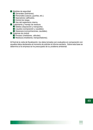 49
· Medidas de seguridad
Generales (extintores).
Personales (cascos, guantes, etc.).
Operadores calificados.
Control de riesgo.
Uso del reglamento interno.
· Tratamiento y manejo de residuos
Sólidos (disposición y transporte).
Líquidos (composición y caudales).
Gaseosos (concentraciones, caudales).
· Sistemas de control
Proceso (medidores, válvulas).
Residuos (medidores, transportadores).
Al final de la visita de fiscalización, los datos tomados son evaluados en comparación con
aquellos datos declarados al momento de solicitar el informe sanitario. Sobre esta base se
determina si la empresa se ha preocupado de su problema ambiental.
 