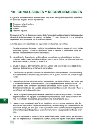 50
10. CONCLUSIONES Y RECOMENDACIONES
En general, en las empresas de fundiciones se pueden distinguir los siguientes problemas,
en orden de mayor a menor importancia:
· Emisiones a la atmósfera.
· Residuos sólidos.
· Ruidos.
· Residuos líquidos.
De acuerdo al Plan de Descontaminación de la Región Metropolitana, las prioridades apuntan
al control de las emisiones de gases y partículas. El costo de cumplir con la normativa
dependerá exclusivamente del actual cumplimiento.
Además, se pueden establecer las siguientes conclusiones específicas:
1. Para las emisiones de gases y material particulado se debe considerar el control de las
emisiones fugitivas . Estas se determinan sobre la base de la producción, factor de
emisión y la concentración límite establecida.
2. La realización de auditorías ambientales y energéticas permite establecer puntos o
procesos en los cuales la eficiencia del proceso no sea la óptima, centrándose en aque-
llas soluciones de optimización específica.
3. El uso de equipos de tratamientos se debe utilizar sólo cuando se hayan agotado las
opciones de tratamiento en la fuente generadora.
4. Los sistemas de gestión presentados permiten reducir las emisiones contaminantes y
aún más mejorar la eficiencia de producción, con lo que se reducen los costos de ope-
ración.
5. Las medidas de referencia que se han propuesto son de especial interés para evitar que
la implementación de nuevos sistemas o tecnologías estén mal dimensionados. En
este sentido, se ha pretendido establecer parámetros con los cuales verificar los
dimensionamientos de los equipos, tales como concentraciones en efluentes y flujos y
tamaños de partículas contenidas.
6. Las tecnologías limpias principalmente se refieren a control de procesos o a nuevas
disposiciones de los equipos existentes (recuperadores de calor, recirculación de are-
nas, recirculación de escorias, precalentamiento de la chatarra, etc.).
7. Las empresas en general, no sólo las fundidoras, reconocen que existe una falta de
información en cuanto a los permisos sanitarios y ambientales y sus procedimientos de
obtención. Luego, en esta guía se ha expuesto en forma clara cuáles son los permisos
ambientales requeridos para que una industria funcione y sus procedimientos de obten-
ción.
8. Con el fin de mejorar la situación actual de las fundiciones y evitar multas, se recomien-
da a las empresas que se acerquen a ASIMET, tanto para regular su situación sanitaria
 