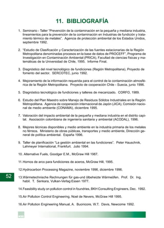 52
11. BIBLIOGRAFÍA
1. Seminario - Taller “Prevención de la contaminación en la pequeña y mediana industria,
lineamientos para la prevención de la contaminación en Industrias de fundición y trata-
miento térmico de metales”. Agencia de protección ambiental de los Estados Unidos,
septiembre 1992.
2. “Estudio de Clasificación y Caracterización de las fuentes estacionarias de la Región
Metropolitana denominadas procesos en la base de datos de PROCEFF”, Programa de
Investigación en Contaminación Ambiental (PRICA), Facultad de ciencias físicas y ma-
temáticas de la Universidad de Chile, 1995. Informe Final.
3. Diagnóstico del nivel tecnológico de fundiciones (Región Metropolitana), Proyecto de
fomento del sector. SERCOTEC, junio 1992.
4. Mejoramiento de la información requerida para el control de la contaminación atmosfé-
rica de la Región Metropolitana. Proyecto de cooperación Chile - Suecia, junio 1996.
5. Diagnóstico tecnológico de fundiciones y talleres de mecanizado. CORFO, 1989.
6. Estudio del Plan Maestro sobre Manejo de Residuos Sólidos Industriales en la Región
Metropolitana. Agencia de cooperación internacional de Japón (JICA), Comisión nacio-
nal de medio ambiente (CONAMA), diciembre 1995.
7. Valoración del impacto ambiental de la pequeña y mediana industria en el distrito capi-
tal. Asociación colombiana de ingeniería sanitaria y ambiental (ACODAL), 1996.
8. Mejores técnicas disponibles y medio ambiente en la industria primaria de los metales
no férreos. Ministerio de obras públicas, transportes y medio ambiente, Dirección ge-
neral de política ambiental. España 1996.
9. Taller de planificación “La gestión ambiental en las fundiciones”. Peter Hauschnik,
Lahmeyer International, Frankfurt. Julio 1994.
10. Alternative Fuels, Goodger E.M., McGraw Hill 1987.
11.Hornos de arco para fundiciones de aceros, McGraw Hill, 1995.
12.Hydrocarbon Processing Magazine, noviembre 1996, diciembre 1996.
13.Wärmetechnische Rechnungen für gas-und ölbeheizte Wärmeöfen. Prof. Dr. Ing.
habil. T. Senkara, Vulkan-Verlag·Essen 1977.
14.Feasibility study on pollution control in foundries, BKH Consulting Engineers, Dec. 1992.
15.Air Pollution Control Engineering, Noel de Nevers, McGraw Hill 1995.
16.Air Pollution Engineering Manual, A. Buonicore, W.T. Davis, Newcome 1992.
 