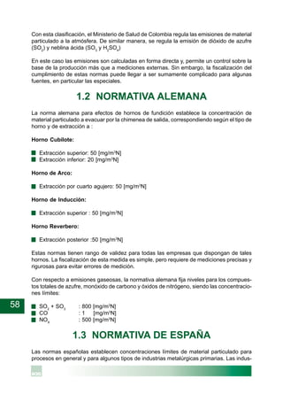 58
Con esta clasificación, el Ministerio de Salud de Colombia regula las emisiones de material
particulado a la atmósfera. De similar manera, se regula la emisión de dióxido de azufre
(SO2
) y neblina ácida (SO3
y H2
SO4
)
En este caso las emisiones son calculadas en forma directa y, permite un control sobre la
base de la producción más que a mediciones externas. Sin embargo, la fiscalización del
cumplimiento de estas normas puede llegar a ser sumamente complicado para algunas
fuentes, en particular las especiales.
1.2 NORMATIVA ALEMANA
La norma alemana para efectos de hornos de fundición establece la concentración de
material particulado a evacuar por la chimenea de salida, correspondiendo según el tipo de
horno y de extracción a :
Horno Cubilote:
· Extracción superior: 50 [mg/m3
N]
· Extracción inferior: 20 [mg/m3
N]
Horno de Arco:
· Extracción por cuarto agujero: 50 [mg/m3
N]
Horno de Inducción:
· Extracción superior : 50 [mg/m3
N]
Horno Reverbero:
· Extracción posterior :50 [mg/m3
N]
Estas normas tienen rango de validez para todas las empresas que dispongan de tales
hornos. La fiscalización de esta medida es simple, pero requiere de mediciones precisas y
rigurosas para evitar errores de medición.
Con respecto a emisiones gaseosas, la normativa alemana fija niveles para los compues-
tos totales de azufre, monóxido de carbono y óxidos de nitrógeno, siendo las concentracio-
nes límites:
· SO2
+ SO3
: 800 [mg/m3
N]
· CO : 1 [mg/m3
N]
· NOX
: 500 [mg/m3
N]
1.3 NORMATIVA DE ESPAÑA
Las normas españolas establecen concentraciones límites de material particulado para
procesos en general y para algunos tipos de industrias metalúrgicas primarias. Las indus-
 