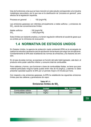 59
trias de fundiciones a las que se hace mención en este estudio corresponden a la industria
metalúrgica secundaria, por lo que cae en la clasificación de “procesos en general”, para
efectos de la legislación española.
Procesos en general : 150 [mg/m3
N]
Las emisiones gaseosas son referidas principalmente a niebla sulfúrica y emisiones de
SO2
, siendo las concentraciones límites:
Niebla sulfúrica : 150 [mg/m3
N]
SO2
: 1.400 [mg/m3
N]
Estos límites son bastante amplios y no tienen regulación referente al caudal de gases que
es emitido por la chimenea de evacuación.
1.4 NORMATIVA DE ESTADOS UNIDOS
En Estados Unidos, la agencia de protección medio ambiental (EPA) es la encargada de
realizar los estudios necesarios para la aprobación de las leyes que luego han de aplicarse.
Constantemente la EPA está revalidando las normas de emisiones y los factores de emi-
sión.
En el caso de estas normas, se expresan en función del calor total ingresado, vale decir, el
producto entre poder calorífico inferior y consumo total de combustible.
Para calderas y hornos, que funcionan a base de combustibles fósiles, se tiene que para
material particulado ninguna fuente puede emitir más de 43 [mg/kJ], y además no debe
presentar opacidad superior al 20% por un período mayor a 6 minutos por hora.
Con respecto a las emisiones gaseosas, la EPA ha establecido las siguientes emisiones
límites para las calderas y generadores de vapor:
Tabla Nº1.1:
Emisiones límites de SO2
Unidad Máx. Emisión
Combustibles sólidos mg/kJ 520
Combustibles líquidos mg/kJ 340
 