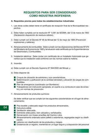 64
REQUISITOS PARA SER CONSIDERADO
COMO INDUSTRIA INOFENSIVA
A. Requisitos previos para todos los establecimientos industriales
1. Las obras civiles deben tener el certificado de recepción final de la Municipalidad res-
pectiva.
2. Debe haber cumplido con la resolución Nº 5.081 de SESMA, del 12 de marzo de 1993
(Declaración disposición de residuos sólidos).
3. Debe cumplir con el Decreto Nº 48 de Minsal del 12 de mayo de 1984 (Prevención
explosiones y calderas).
4. Almacenamiento de combustible: Debe cumplir con las disposiciones del Decreto Nº379
del Ministerio de Economía de 1985 y tal situación está certificada por la Superintendencia
de Electricidad y Combustibles.
5. Instalación eléctrica: Debe contar con certificado de un Instalador Autorizado que ga-
rantice que la instalación está conforme con las normas sobre la materia.
6. Incendio:
a) Debe cumplir con el Decreto Supremo Nº 594/2000 del Minsal, y
b) Debe disponer de:
Croquis de ubicación de extintores y sus características.
Determinación y graficación de la cantidad densidad y ubicación de cargas de com-
bustibles.
Plan de emergencia (coordinado con Bomberos)
Trabajadores con instrucción apropiada, en cuanto a su conducta en caso de sinies-
tro y en normas de prevención.
7. Almacenamiento de productos químicos:
Se debe verificar que se cumple con las siguientes características en el lugar de alma-
cenamiento:
Piso lavable y adecuado según los productos almacenados.
Estructura sólida
Ventilación adecuada.
Extintores adecuados, bien ubicados y señalizados.
Demarcación con líneas amarillas del Camino Libre.
Almacenamiento ordenado sobre pallets o estanterías, segregadas según su clasifi-
cación.
Letreros con clasificación de los productos y riesgos.
Existencia de un registro, mantenido en un lugar seguro y a disposición del personal
 