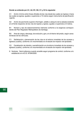 66
Donde se entiende por A1, A2, B1, B2, C1 y C2 lo siguiente:
A1: Ancho mínimo entre líneas oficiales de las vías desde las cuales se ingresa o hacia
las cuales se egresa, iguales o superiores a 15 metros según instrumento de planificación
vigente.
A2: Ancho de pavimento superior (Hormigón, asfalto o adoquín) de la calzada existente
en el frente respectivo de las vías de ingreso y egreso, iguales o superiores a 6 metros.
B1: Número y tipo de estacionamientos interiores conforme a la exigencia correspon-
diente del Plan Regulador Metropolitano de Santiago.
B2: Area de carga y descarga, de evolución y giro, en el interior del predio, según carac-
terísticas de los vehículos.
C1: Señalización y demarcación de las vías en el entorno inmediato de los accesos y
egresos (cuadra), conforme a lo recomendado en el estudio de impacto vial aprobado.
C2: Canalización de tránsito y semaforización en el entorno inmediato de los accesos y
egresos (cuadra), conforme a lo recomendado en el estudio de impacto vial aprobado.
6. Vectores: Será inofensiva cuando acredite seguir programa de control, conforme a lo
establecido en el D.S. Nº594/2000.
 