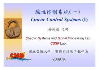 1
線性控制系統(一)
Linear Control Systems (I)
吳炳飛 老師
Chaotic Systems and Signal Processing Lab.
CSSP Lab.
國立交通大學 電機與控制工程學系
2009 秋
 