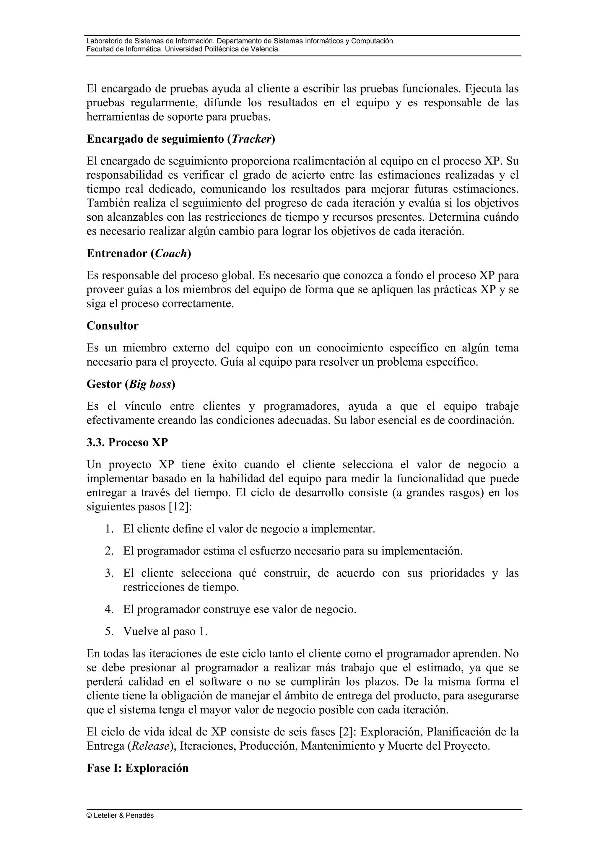 Laboratorio de Sistemas de Información. Departamento de Sistemas Informáticos y Computación.
Facultad de Informática. Universidad Politécnica de Valencia.
© Letelier & Penadés
El encargado de pruebas ayuda al cliente a escribir las pruebas funcionales. Ejecuta las
pruebas regularmente, difunde los resultados en el equipo y es responsable de las
herramientas de soporte para pruebas.
Encargado de seguimiento (Tracker)
El encargado de seguimiento proporciona realimentación al equipo en el proceso XP. Su
responsabilidad es verificar el grado de acierto entre las estimaciones realizadas y el
tiempo real dedicado, comunicando los resultados para mejorar futuras estimaciones.
También realiza el seguimiento del progreso de cada iteración y evalúa si los objetivos
son alcanzables con las restricciones de tiempo y recursos presentes. Determina cuándo
es necesario realizar algún cambio para lograr los objetivos de cada iteración.
Entrenador (Coach)
Es responsable del proceso global. Es necesario que conozca a fondo el proceso XP para
proveer guías a los miembros del equipo de forma que se apliquen las prácticas XP y se
siga el proceso correctamente.
Consultor
Es un miembro externo del equipo con un conocimiento específico en algún tema
necesario para el proyecto. Guía al equipo para resolver un problema específico.
Gestor (Big boss)
Es el vínculo entre clientes y programadores, ayuda a que el equipo trabaje
efectivamente creando las condiciones adecuadas. Su labor esencial es de coordinación.
3.3. Proceso XP
Un proyecto XP tiene éxito cuando el cliente selecciona el valor de negocio a
implementar basado en la habilidad del equipo para medir la funcionalidad que puede
entregar a través del tiempo. El ciclo de desarrollo consiste (a grandes rasgos) en los
siguientes pasos [12]:
1. El cliente define el valor de negocio a implementar.
2. El programador estima el esfuerzo necesario para su implementación.
3. El cliente selecciona qué construir, de acuerdo con sus prioridades y las
restricciones de tiempo.
4. El programador construye ese valor de negocio.
5. Vuelve al paso 1.
En todas las iteraciones de este ciclo tanto el cliente como el programador aprenden. No
se debe presionar al programador a realizar más trabajo que el estimado, ya que se
perderá calidad en el software o no se cumplirán los plazos. De la misma forma el
cliente tiene la obligación de manejar el ámbito de entrega del producto, para asegurarse
que el sistema tenga el mayor valor de negocio posible con cada iteración.
El ciclo de vida ideal de XP consiste de seis fases [2]: Exploración, Planificación de la
Entrega (Release), Iteraciones, Producción, Mantenimiento y Muerte del Proyecto.
Fase I: Exploración
 