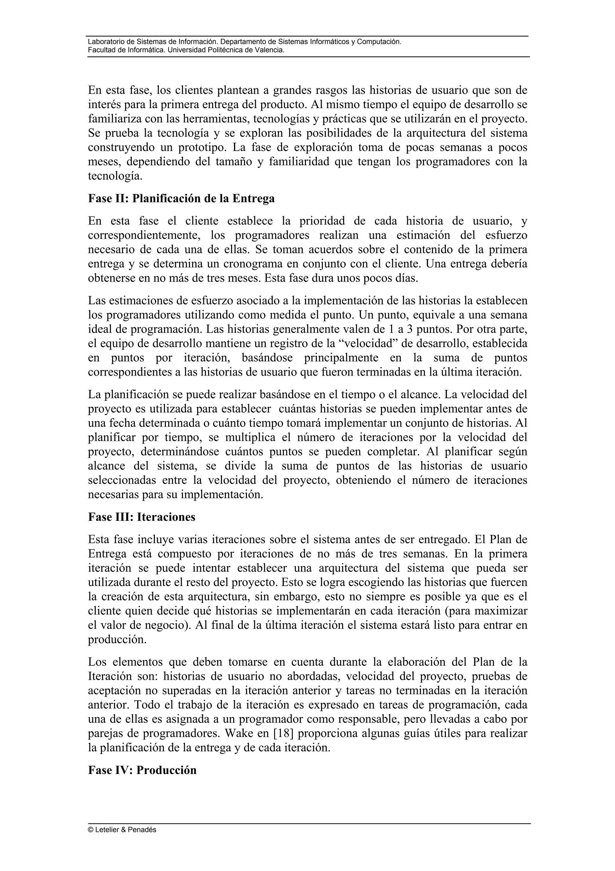 Laboratorio de Sistemas de Información. Departamento de Sistemas Informáticos y Computación.
Facultad de Informática. Universidad Politécnica de Valencia.
© Letelier & Penadés
En esta fase, los clientes plantean a grandes rasgos las historias de usuario que son de
interés para la primera entrega del producto. Al mismo tiempo el equipo de desarrollo se
familiariza con las herramientas, tecnologías y prácticas que se utilizarán en el proyecto.
Se prueba la tecnología y se exploran las posibilidades de la arquitectura del sistema
construyendo un prototipo. La fase de exploración toma de pocas semanas a pocos
meses, dependiendo del tamaño y familiaridad que tengan los programadores con la
tecnología.
Fase II: Planificación de la Entrega
En esta fase el cliente establece la prioridad de cada historia de usuario, y
correspondientemente, los programadores realizan una estimación del esfuerzo
necesario de cada una de ellas. Se toman acuerdos sobre el contenido de la primera
entrega y se determina un cronograma en conjunto con el cliente. Una entrega debería
obtenerse en no más de tres meses. Esta fase dura unos pocos días.
Las estimaciones de esfuerzo asociado a la implementación de las historias la establecen
los programadores utilizando como medida el punto. Un punto, equivale a una semana
ideal de programación. Las historias generalmente valen de 1 a 3 puntos. Por otra parte,
el equipo de desarrollo mantiene un registro de la “velocidad” de desarrollo, establecida
en puntos por iteración, basándose principalmente en la suma de puntos
correspondientes a las historias de usuario que fueron terminadas en la última iteración.
La planificación se puede realizar basándose en el tiempo o el alcance. La velocidad del
proyecto es utilizada para establecer cuántas historias se pueden implementar antes de
una fecha determinada o cuánto tiempo tomará implementar un conjunto de historias. Al
planificar por tiempo, se multiplica el número de iteraciones por la velocidad del
proyecto, determinándose cuántos puntos se pueden completar. Al planificar según
alcance del sistema, se divide la suma de puntos de las historias de usuario
seleccionadas entre la velocidad del proyecto, obteniendo el número de iteraciones
necesarias para su implementación.
Fase III: Iteraciones
Esta fase incluye varias iteraciones sobre el sistema antes de ser entregado. El Plan de
Entrega está compuesto por iteraciones de no más de tres semanas. En la primera
iteración se puede intentar establecer una arquitectura del sistema que pueda ser
utilizada durante el resto del proyecto. Esto se logra escogiendo las historias que fuercen
la creación de esta arquitectura, sin embargo, esto no siempre es posible ya que es el
cliente quien decide qué historias se implementarán en cada iteración (para maximizar
el valor de negocio). Al final de la última iteración el sistema estará listo para entrar en
producción.
Los elementos que deben tomarse en cuenta durante la elaboración del Plan de la
Iteración son: historias de usuario no abordadas, velocidad del proyecto, pruebas de
aceptación no superadas en la iteración anterior y tareas no terminadas en la iteración
anterior. Todo el trabajo de la iteración es expresado en tareas de programación, cada
una de ellas es asignada a un programador como responsable, pero llevadas a cabo por
parejas de programadores. Wake en [18] proporciona algunas guías útiles para realizar
la planificación de la entrega y de cada iteración.
Fase IV: Producción
 